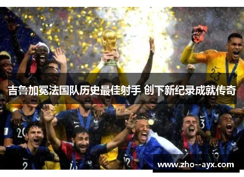 吉鲁加冕法国队历史最佳射手 创下新纪录成就传奇