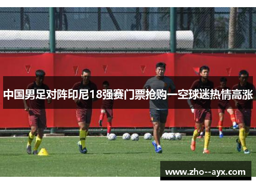 中国男足对阵印尼18强赛门票抢购一空球迷热情高涨 中国男足对阵印尼18强赛门票抢购一空球迷热情高涨